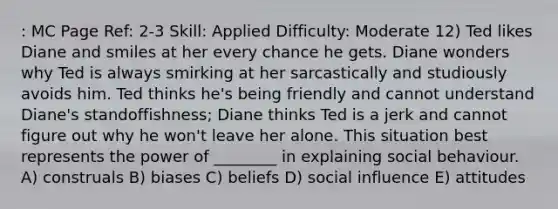 : MC Page Ref: 2-3 Skill: Applied Difficulty: Moderate 12) Ted likes Diane and smiles at her every chance he gets. Diane wonders why Ted is always smirking at her sarcastically and studiously avoids him. Ted thinks he's being friendly and cannot understand Diane's standoffishness; Diane thinks Ted is a jerk and cannot figure out why he won't leave her alone. This situation best represents the power of ________ in explaining social behaviour. A) construals B) biases C) beliefs D) social influence E) attitudes