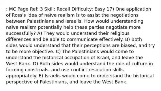 : MC Page Ref: 3 Skill: Recall Difficulty: Easy 17) One application of Ross's idea of naïve realism is to assist the negotiations between Palestinians and Israelis. How would understanding naïve realism potentially help these parties negotiate more successfully? A) They would understand their religious differences and be able to communicate effectively. B) Both sides would understand that their perceptions are biased, and try to be more objective. C) The Palestinians would come to understand the historical occupation of Israel, and leave the West Bank. D) Both sides would understand the role of culture in forming construals, and use conflict resolution skills appropriately. E) Israelis would come to understand the historical perspective of Palestinians, and leave the West Bank.