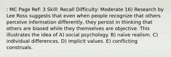 : MC Page Ref: 3 Skill: Recall Difficulty: Moderate 16) Research by Lee Ross suggests that even when people recognize that others perceive information differently, they persist in thinking that others are biased while they themselves are objective. This illustrates the idea of A) social psychology. B) naïve realism. C) individual differences. D) implicit values. E) conflicting construals.