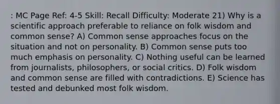 : MC Page Ref: 4-5 Skill: Recall Difficulty: Moderate 21) Why is a scientific approach preferable to reliance on folk wisdom and common sense? A) Common sense approaches focus on the situation and not on personality. B) Common sense puts too much emphasis on personality. C) Nothing useful can be learned from journalists, philosophers, or social critics. D) Folk wisdom and common sense are filled with contradictions. E) Science has tested and debunked most folk wisdom.