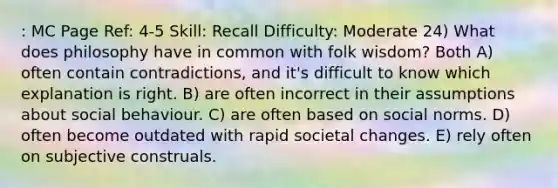 : MC Page Ref: 4-5 Skill: Recall Difficulty: Moderate 24) What does philosophy have in common with folk wisdom? Both A) often contain contradictions, and it's difficult to know which explanation is right. B) are often incorrect in their assumptions about social behaviour. C) are often based on social norms. D) often become outdated with rapid societal changes. E) rely often on subjective construals.