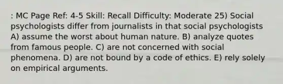 : MC Page Ref: 4-5 Skill: Recall Difficulty: Moderate 25) Social psychologists differ from journalists in that social psychologists A) assume the worst about human nature. B) analyze quotes from famous people. C) are not concerned with social phenomena. D) are not bound by a code of ethics. E) rely solely on empirical arguments.