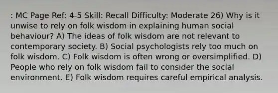 : MC Page Ref: 4-5 Skill: Recall Difficulty: Moderate 26) Why is it unwise to rely on folk wisdom in explaining human social behaviour? A) The ideas of folk wisdom are not relevant to contemporary society. B) Social psychologists rely too much on folk wisdom. C) Folk wisdom is often wrong or oversimplified. D) People who rely on folk wisdom fail to consider the social environment. E) Folk wisdom requires careful empirical analysis.