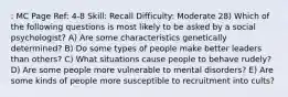 : MC Page Ref: 4-8 Skill: Recall Difficulty: Moderate 28) Which of the following questions is most likely to be asked by a social psychologist? A) Are some characteristics genetically determined? B) Do some types of people make better leaders than others? C) What situations cause people to behave rudely? D) Are some people more vulnerable to mental disorders? E) Are some kinds of people more susceptible to recruitment into cults?