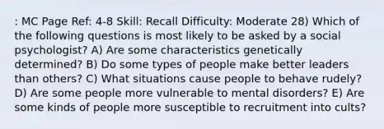 : MC Page Ref: 4-8 Skill: Recall Difficulty: Moderate 28) Which of the following questions is most likely to be asked by a social psychologist? A) Are some characteristics genetically determined? B) Do some types of people make better leaders than others? C) What situations cause people to behave rudely? D) Are some people more vulnerable to mental disorders? E) Are some kinds of people more susceptible to recruitment into cults?