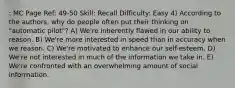 : MC Page Ref: 49-50 Skill: Recall Difficulty: Easy 4) According to the authors, why do people often put their thinking on "automatic pilot"? A) We're inherently flawed in our ability to reason. B) We're more interested in speed than in accuracy when we reason. C) We're motivated to enhance our self-esteem. D) We're not interested in much of the information we take in. E) We're confronted with an overwhelming amount of social information.