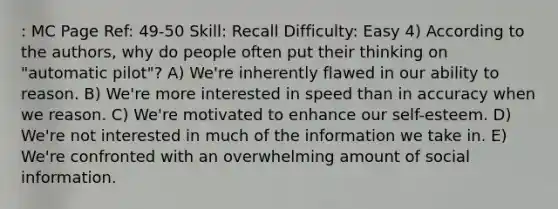 : MC Page Ref: 49-50 Skill: Recall Difficulty: Easy 4) According to the authors, why do people often put their thinking on "automatic pilot"? A) We're inherently flawed in our ability to reason. B) We're more interested in speed than in accuracy when we reason. C) We're motivated to enhance our self-esteem. D) We're not interested in much of the information we take in. E) We're confronted with an overwhelming amount of social information.