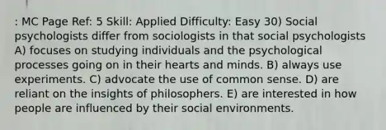 : MC Page Ref: 5 Skill: Applied Difficulty: Easy 30) Social psychologists differ from sociologists in that social psychologists A) focuses on studying individuals and the psychological processes going on in their hearts and minds. B) always use experiments. C) advocate the use of common sense. D) are reliant on the insights of philosophers. E) are interested in how people are influenced by their social environments.