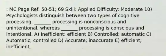 : MC Page Ref: 50-51; 69 Skill: Applied Difficulty: Moderate 10) Psychologists distinguish between two types of cognitive processing. _______ processing is nonconscious and unintentional, whereas _______ processing is conscious and intentional. A) Inefficient; efficient B) Controlled; automatic C) Automatic; controlled D) Accurate; inaccurate E) efficient; inefficient