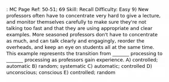 : MC Page Ref: 50-51; 69 Skill: Recall Difficulty: Easy 9) New professors often have to concentrate very hard to give a lecture, and monitor themselves carefully to make sure they're not talking too fast and that they are using appropriate and clear examples. More seasoned professors don't have to concentrate as much, and can talk clearly and engagingly, reorder the overheads, and keep an eye on students all at the same time. This example represents the transition from _______ processing to _______ processing as professors gain experience. A) controlled; automatic B) random; systematic C) automatic; controlled D) unconscious; conscious E) controlled; random