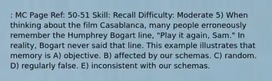 : MC Page Ref: 50-51 Skill: Recall Difficulty: Moderate 5) When thinking about the film Casablanca, many people erroneously remember the Humphrey Bogart line, "Play it again, Sam." In reality, Bogart never said that line. This example illustrates that memory is A) objective. B) affected by our schemas. C) random. D) regularly false. E) inconsistent with our schemas.