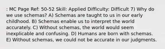 : MC Page Ref: 50-52 Skill: Applied Difficulty: Difficult 7) Why do we use schemas? A) Schemas are taught to us in our early childhood. B) Schemas enable us to interpret the world accurately. C) Without schemas, the world would seem inexplicable and confusing. D) Humans are born with schemas. E) Without schemas, we could not be accurate in our judgments.