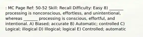 : MC Page Ref: 50-52 Skill: Recall Difficulty: Easy 8) _______ processing is nonconscious, effortless, and unintentional, whereas _______ processing is conscious, effortful, and intentional. A) Biased; accurate B) Automatic; controlled C) Logical; illogical D) Illogical; logical E) Controlled; automatic