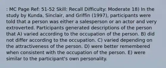 : MC Page Ref: 51-52 Skill: Recall Difficulty: Moderate 18) In the study by Kunda, Sinclair, and Griffin (1997), participants were told that a person was either a salesperson or an actor and very extroverted. Participants generated descriptions of the person that A) varied according to the occupation of the person. B) did not differ according to the occupation. C) varied depending on the attractiveness of the person. D) were better remembered when consistent with the occupation of the person. E) were similar to the participant's own personality.