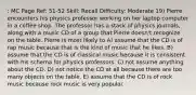 : MC Page Ref: 51-52 Skill: Recall Difficulty: Moderate 19) Pierre encounters his physics professor working on her laptop computer in a coffee shop. The professor has a stack of physics journals, along with a music CD of a group that Pierre doesn't recognize on the table. Pierre is most likely to A) assume that the CD is of rap music because that is the kind of music that he likes. B) assume that the CD is of classical music because it is consistent with his schema for physics professors. C) not assume anything about the CD. D) not notice the CD at all because there are too many objects on the table. E) assume that the CD is of rock music because rock music is very popular.