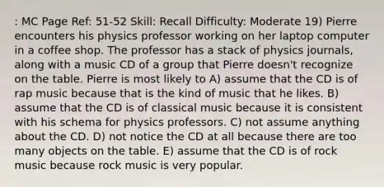 : MC Page Ref: 51-52 Skill: Recall Difficulty: Moderate 19) Pierre encounters his physics professor working on her laptop computer in a coffee shop. The professor has a stack of physics journals, along with a music CD of a group that Pierre doesn't recognize on the table. Pierre is most likely to A) assume that the CD is of rap music because that is the kind of music that he likes. B) assume that the CD is of classical music because it is consistent with his schema for physics professors. C) not assume anything about the CD. D) not notice the CD at all because there are too many objects on the table. E) assume that the CD is of rock music because rock music is very popular.