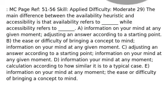 : MC Page Ref: 51-56 Skill: Applied Difficulty: Moderate 29) The main difference between the availability heuristic and accessibility is that availability refers to _______ while accessibility refers to _______. A) information on your mind at any given moment; adjusting an answer according to a starting point. B) the ease or difficulty of bringing a concept to mind; information on your mind at any given moment. C) adjusting an answer according to a starting point; information on your mind at any given moment. D) information your mind at any moment; calculation according to how similar it is to a typical case. E) information on your mind at any moment; the ease or difficulty of bringing a concept to mind.