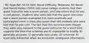 : MC Page Ref: 52-53 Skill: Recall Difficulty: Moderate 34) Recall that Harold Kelley (1950) told some college students that their guest instructor was a warm person, and told others that he was a cold person. Students who were told that the guest instructor was a warm person evaluated him more positively and participated more in class discussion than did students who were told that he was cold. The fact that this occurred even though they were only exposed to the guest instructor for a short time supports the idea that schemas are A) impossible to modify. B) generally accurate. C) generally inaccurate. D) universal. E) especially influential when we encounter ambiguous information.