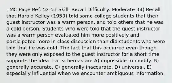 : MC Page Ref: 52-53 Skill: Recall Difficulty: Moderate 34) Recall that Harold Kelley (1950) told some college students that their guest instructor was a warm person, and told others that he was a cold person. Students who were told that the guest instructor was a warm person evaluated him more positively and participated more in class discussion than did students who were told that he was cold. The fact that this occurred even though they were only exposed to the guest instructor for a short time supports the idea that schemas are A) impossible to modify. B) generally accurate. C) generally inaccurate. D) universal. E) especially influential when we encounter ambiguous information.