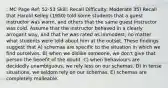 : MC Page Ref: 52-53 Skill: Recall Difficulty: Moderate 35) Recall that Harold Kelley (1950) told some students that a guest instructor was warm, and others that the same guest instructor was cold. Assume that the instructor behaved in a clearly arrogant way, and that he was rated as immodest, no matter what students were told about him at the outset. These findings suggest that A) schemas are specific to the situation in which we find ourselves. B) when we dislike someone, we don't give that person the benefit of the doubt. C) when behaviours are decidedly unambiguous, we rely less on our schemas. D) in tense situations, we seldom rely on our schemas. E) schemas are completely malleable.