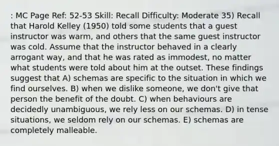 : MC Page Ref: 52-53 Skill: Recall Difficulty: Moderate 35) Recall that Harold Kelley (1950) told some students that a guest instructor was warm, and others that the same guest instructor was cold. Assume that the instructor behaved in a clearly arrogant way, and that he was rated as immodest, no matter what students were told about him at the outset. These findings suggest that A) schemas are specific to the situation in which we find ourselves. B) when we dislike someone, we don't give that person the benefit of the doubt. C) when behaviours are decidedly unambiguous, we rely less on our schemas. D) in tense situations, we seldom rely on our schemas. E) schemas are completely malleable.