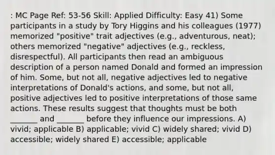 : MC Page Ref: 53-56 Skill: Applied Difficulty: Easy 41) Some participants in a study by Tory Higgins and his colleagues (1977) memorized "positive" trait adjectives (e.g., adventurous, neat); others memorized "negative" adjectives (e.g., reckless, disrespectful). All participants then read an ambiguous description of a person named Donald and formed an impression of him. Some, but not all, negative adjectives led to negative interpretations of Donald's actions, and some, but not all, positive adjectives led to positive interpretations of those same actions. These results suggest that thoughts must be both _______ and _______ before they influence our impressions. A) vivid; applicable B) applicable; vivid C) widely shared; vivid D) accessible; widely shared E) accessible; applicable