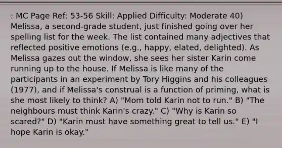 : MC Page Ref: 53-56 Skill: Applied Difficulty: Moderate 40) Melissa, a second-grade student, just finished going over her spelling list for the week. The list contained many adjectives that reflected positive emotions (e.g., happy, elated, delighted). As Melissa gazes out the window, she sees her sister Karin come running up to the house. If Melissa is like many of the participants in an experiment by Tory Higgins and his colleagues (1977), and if Melissa's construal is a function of priming, what is she most likely to think? A) "Mom told Karin not to run." B) "The neighbours must think Karin's crazy." C) "Why is Karin so scared?" D) "Karin must have something great to tell us." E) "I hope Karin is okay."