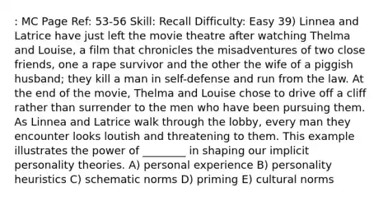 : MC Page Ref: 53-56 Skill: Recall Difficulty: Easy 39) Linnea and Latrice have just left the movie theatre after watching Thelma and Louise, a film that chronicles the misadventures of two close friends, one a rape survivor and the other the wife of a piggish husband; they kill a man in self-defense and run from the law. At the end of the movie, Thelma and Louise chose to drive off a cliff rather than surrender to the men who have been pursuing them. As Linnea and Latrice walk through the lobby, every man they encounter looks loutish and threatening to them. This example illustrates the power of ________ in shaping our implicit personality theories. A) personal experience B) personality heuristics C) schematic norms D) priming E) cultural norms