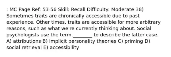 : MC Page Ref: 53-56 Skill: Recall Difficulty: Moderate 38) Sometimes traits are chronically accessible due to past experience. Other times, traits are accessible for more arbitrary reasons, such as what we're currently thinking about. Social psychologists use the term ________ to describe the latter case. A) attributions B) implicit personality theories C) priming D) social retrieval E) accessibility