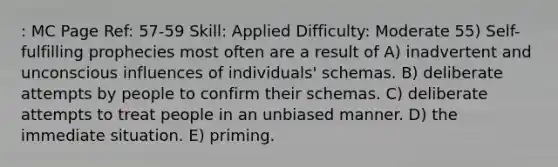 : MC Page Ref: 57-59 Skill: Applied Difficulty: Moderate 55) Self-fulfilling prophecies most often are a result of A) inadvertent and unconscious influences of individuals' schemas. B) deliberate attempts by people to confirm their schemas. C) deliberate attempts to treat people in an unbiased manner. D) the immediate situation. E) priming.