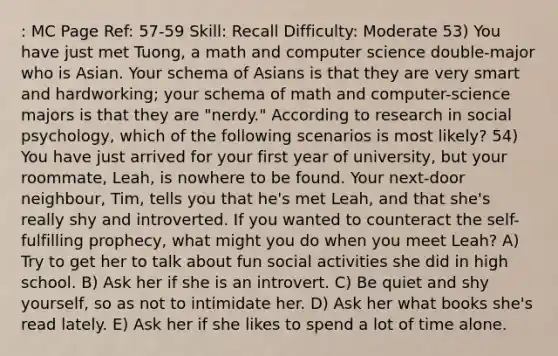 : MC Page Ref: 57-59 Skill: Recall Difficulty: Moderate 53) You have just met Tuong, a math and computer science double-major who is Asian. Your schema of Asians is that they are very smart and hardworking; your schema of math and computer-science majors is that they are "nerdy." According to research in social psychology, which of the following scenarios is most likely? 54) You have just arrived for your first year of university, but your roommate, Leah, is nowhere to be found. Your next-door neighbour, Tim, tells you that he's met Leah, and that she's really shy and introverted. If you wanted to counteract the self-fulfilling prophecy, what might you do when you meet Leah? A) Try to get her to talk about fun social activities she did in high school. B) Ask her if she is an introvert. C) Be quiet and shy yourself, so as not to intimidate her. D) Ask her what books she's read lately. E) Ask her if she likes to spend a lot of time alone.