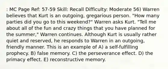 : MC Page Ref: 57-59 Skill: Recall Difficulty: Moderate 56) Warren believes that Kurt is an outgoing, gregarious person. "How many parties did you go to this weekend?" Warren asks Kurt. "Tell me about all of the fun and crazy things that you have planned for the summer," Warren continues. Although Kurt is usually rather quiet and reserved, he responds to Warren in an outgoing, friendly manner. This is an example of A) a self-fulfilling prophecy. B) false memory. C) the perseverance effect. D) the primacy effect. E) reconstructive memory.