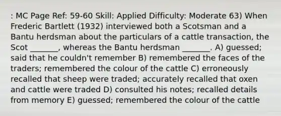 : MC Page Ref: 59-60 Skill: Applied Difficulty: Moderate 63) When Frederic Bartlett (1932) interviewed both a Scotsman and a Bantu herdsman about the particulars of a cattle transaction, the Scot _______, whereas the Bantu herdsman _______. A) guessed; said that he couldn't remember B) remembered the faces of the traders; remembered the colour of the cattle C) erroneously recalled that sheep were traded; accurately recalled that oxen and cattle were traded D) consulted his notes; recalled details from memory E) guessed; remembered the colour of the cattle