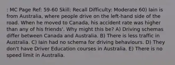 : MC Page Ref: 59-60 Skill: Recall Difficulty: Moderate 60) Iain is from Australia, where people drive on the left-hand side of the road. When he moved to Canada, his accident rate was higher than any of his friends'. Why might this be? A) Driving schemas differ between Canada and Australia. B) There is less traffic in Australia. C) Iain had no schema for driving behaviours. D) They don't have Driver Education courses in Australia. E) There is no speed limit in Australia.