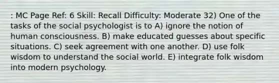 : MC Page Ref: 6 Skill: Recall Difficulty: Moderate 32) One of the tasks of the social psychologist is to A) ignore the notion of human consciousness. B) make educated guesses about specific situations. C) seek agreement with one another. D) use folk wisdom to understand the social world. E) integrate folk wisdom into modern psychology.