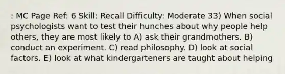 : MC Page Ref: 6 Skill: Recall Difficulty: Moderate 33) When social psychologists want to test their hunches about why people help others, they are most likely to A) ask their grandmothers. B) conduct an experiment. C) read philosophy. D) look at social factors. E) look at what kindergarteners are taught about helping