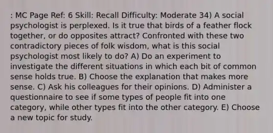 : MC Page Ref: 6 Skill: Recall Difficulty: Moderate 34) A social psychologist is perplexed. Is it true that birds of a feather flock together, or do opposites attract? Confronted with these two contradictory pieces of folk wisdom, what is this social psychologist most likely to do? A) Do an experiment to investigate the different situations in which each bit of common sense holds true. B) Choose the explanation that makes more sense. C) Ask his colleagues for their opinions. D) Administer a questionnaire to see if some types of people fit into one category, while other types fit into the other category. E) Choose a new topic for study.