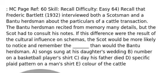 : MC Page Ref: 60 Skill: Recall Difficulty: Easy 64) Recall that Frederic Bartlett (1932) interviewed both a Scotsman and a Bantu herdsman about the particulars of a cattle transaction. The Bantu herdsman recited from memory many details, but the Scot had to consult his notes. If this difference were the result of the cultural influence on schemas, the Scot would be more likely to notice and remember the _______ than would the Bantu herdsman. A) songs sung at his daughter's wedding B) number on a basketball player's shirt C) day his father died D) specific plaid pattern on a man's shirt E) colour of the cattle