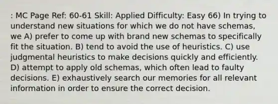 : MC Page Ref: 60-61 Skill: Applied Difficulty: Easy 66) In trying to understand new situations for which we do not have schemas, we A) prefer to come up with brand new schemas to specifically fit the situation. B) tend to avoid the use of heuristics. C) use judgmental heuristics to make decisions quickly and efficiently. D) attempt to apply old schemas, which often lead to faulty decisions. E) exhaustively search our memories for all relevant information in order to ensure the correct decision.