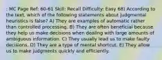 : MC Page Ref: 60-61 Skill: Recall Difficulty: Easy 68) According to the text, which of the following statements about judgmental heuristics is false? A) They are examples of automatic rather than controlled processing. B) They are often beneficial because they help us make decisions when dealing with large amounts of ambiguous information. C) They usually lead us to make faulty decisions. D) They are a type of mental shortcut. E) They allow us to make judgments quickly and efficiently.