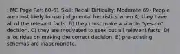 : MC Page Ref: 60-61 Skill: Recall Difficulty: Moderate 69) People are most likely to use judgmental heuristics when A) they have all of the relevant facts. B) they must make a simple "yes-no" decision. C) they are motivated to seek out all relevant facts. D) a lot rides on making the correct decision. E) pre-existing schemas are inappropriate.