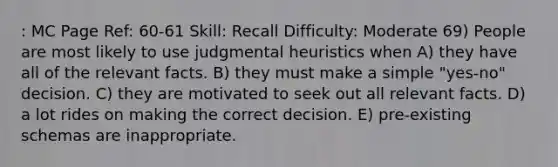 : MC Page Ref: 60-61 Skill: Recall Difficulty: Moderate 69) People are most likely to use judgmental heuristics when A) they have all of the relevant facts. B) they must make a simple "yes-no" decision. C) they are motivated to seek out all relevant facts. D) a lot rides on making the correct decision. E) pre-existing schemas are inappropriate.