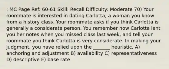 : MC Page Ref: 60-61 Skill: Recall Difficulty: Moderate 70) Your roommate is interested in dating Carlotta, a woman you know from a history class. Your roommate asks if you think Carlotta is generally a considerate person. You remember how Carlotta lent you her notes when you missed class last week, and tell your roommate you think Carlotta is very considerate. In making your judgment, you have relied upon the _______ heuristic. A) anchoring and adjustment B) availability C) representativeness D) descriptive E) base rate