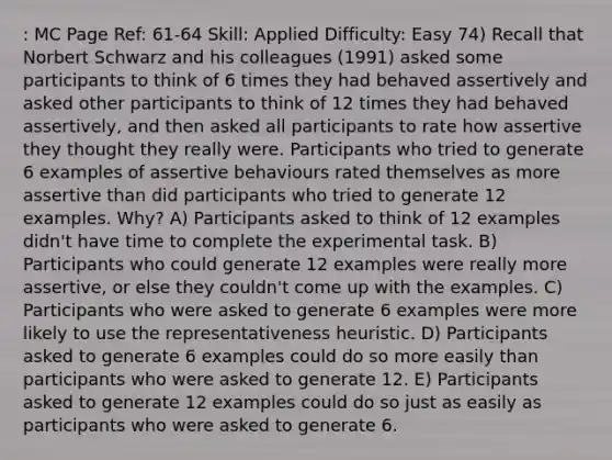 : MC Page Ref: 61-64 Skill: Applied Difficulty: Easy 74) Recall that Norbert Schwarz and his colleagues (1991) asked some participants to think of 6 times they had behaved assertively and asked other participants to think of 12 times they had behaved assertively, and then asked all participants to rate how assertive they thought they really were. Participants who tried to generate 6 examples of assertive behaviours rated themselves as more assertive than did participants who tried to generate 12 examples. Why? A) Participants asked to think of 12 examples didn't have time to complete the experimental task. B) Participants who could generate 12 examples were really more assertive, or else they couldn't come up with the examples. C) Participants who were asked to generate 6 examples were more likely to use the representativeness heuristic. D) Participants asked to generate 6 examples could do so more easily than participants who were asked to generate 12. E) Participants asked to generate 12 examples could do so just as easily as participants who were asked to generate 6.