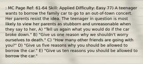 : MC Page Ref: 61-64 Skill: Applied Difficulty: Easy 77) A teenager wants to borrow the family car to go to an out-of-town concert. Her parents resist the idea. The teenager in question is most likely to view her parents as stubborn and unreasonable when they say to her, A) "Tell us again what you would do if the car broke down." B) "Give us one reason why we shouldn't worry ourselves to death." C) "How many other friends are going with you?" D) "Give us five reasons why you should be allowed to borrow the car." E) "Give us ten reasons you should be allowed to borrow the car."