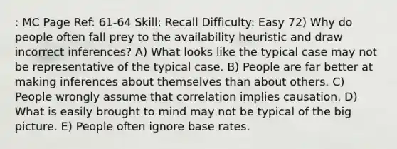 : MC Page Ref: 61-64 Skill: Recall Difficulty: Easy 72) Why do people often fall prey to the availability heuristic and draw incorrect inferences? A) What looks like the typical case may not be representative of the typical case. B) People are far better at making inferences about themselves than about others. C) People wrongly assume that correlation implies causation. D) What is easily brought to mind may not be typical of the big picture. E) People often ignore base rates.