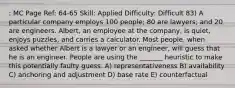 : MC Page Ref: 64-65 Skill: Applied Difficulty: Difficult 83) A particular company employs 100 people; 80 are lawyers; and 20 are engineers. Albert, an employee at the company, is quiet, enjoys puzzles, and carries a calculator. Most people, when asked whether Albert is a lawyer or an engineer, will guess that he is an engineer. People are using the _______ heuristic to make this potentially faulty guess. A) representativeness B) availability C) anchoring and adjustment D) base rate E) counterfactual