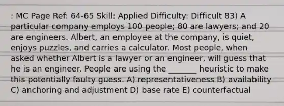 : MC Page Ref: 64-65 Skill: Applied Difficulty: Difficult 83) A particular company employs 100 people; 80 are lawyers; and 20 are engineers. Albert, an employee at the company, is quiet, enjoys puzzles, and carries a calculator. Most people, when asked whether Albert is a lawyer or an engineer, will guess that he is an engineer. People are using the _______ heuristic to make this potentially faulty guess. A) representativeness B) availability C) anchoring and adjustment D) base rate E) counterfactual