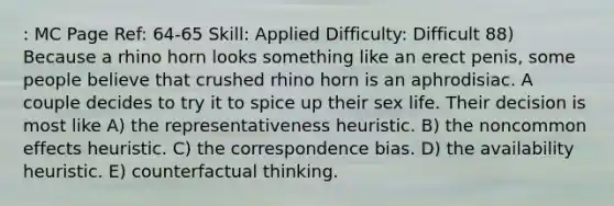 : MC Page Ref: 64-65 Skill: Applied Difficulty: Difficult 88) Because a rhino horn looks something like an erect penis, some people believe that crushed rhino horn is an aphrodisiac. A couple decides to try it to spice up their sex life. Their decision is most like A) the representativeness heuristic. B) the noncommon effects heuristic. C) the correspondence bias. D) the availability heuristic. E) counterfactual thinking.