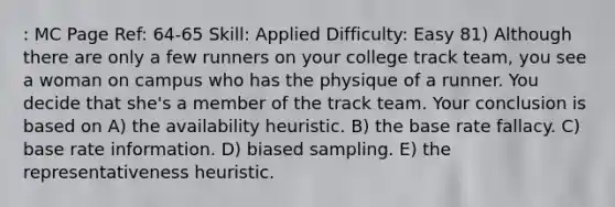 : MC Page Ref: 64-65 Skill: Applied Difficulty: Easy 81) Although there are only a few runners on your college track team, you see a woman on campus who has the physique of a runner. You decide that she's a member of the track team. Your conclusion is based on A) the availability heuristic. B) the base rate fallacy. C) base rate information. D) biased sampling. E) the representativeness heuristic.